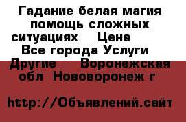 Гадание белая магия помощь сложных ситуациях  › Цена ­ 500 - Все города Услуги » Другие   . Воронежская обл.,Нововоронеж г.